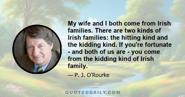 My wife and I both come from Irish families. There are two kinds of Irish families: the hitting kind and the kidding kind. If you're fortunate - and both of us are - you come from the kidding kind of Irish family.