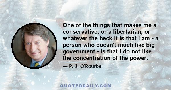 One of the things that makes me a conservative, or a libertarian, or whatever the heck it is that I am - a person who doesn't much like big government - is that I do not like the concentration of the power.