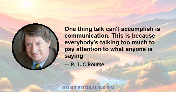 One thing talk can't accomplish is communication. This is because everybody's talking too much to pay attention to what anyone is saying