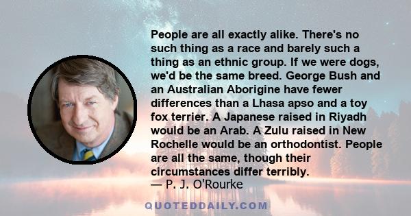 People are all exactly alike. There's no such thing as a race and barely such a thing as an ethnic group. If we were dogs, we'd be the same breed. George Bush and an Australian Aborigine have fewer differences than a