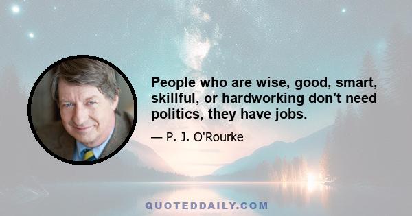 People who are wise, good, smart, skillful, or hardworking don't need politics, they have jobs.