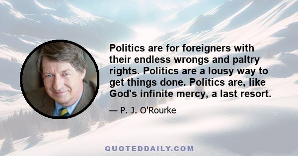 Politics are for foreigners with their endless wrongs and paltry rights. Politics are a lousy way to get things done. Politics are, like God's infinite mercy, a last resort.