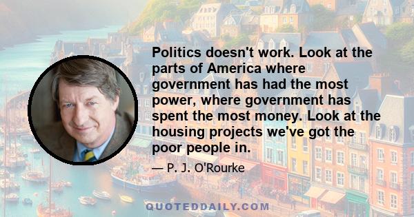 Politics doesn't work. Look at the parts of America where government has had the most power, where government has spent the most money. Look at the housing projects we've got the poor people in.