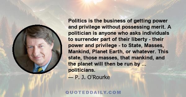 Politics is the business of getting power and privilege without possessing merit. A politician is anyone who asks individuals to surrender part of their liberty - their power and privilege - to State, Masses, Mankind,