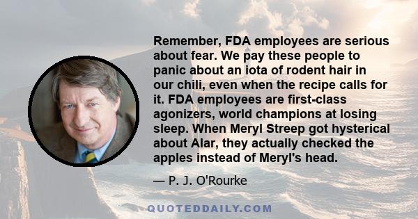 Remember, FDA employees are serious about fear. We pay these people to panic about an iota of rodent hair in our chili, even when the recipe calls for it. FDA employees are first-class agonizers, world champions at