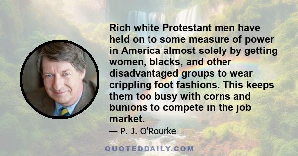 Rich white Protestant men have held on to some measure of power in America almost solely by getting women, blacks, and other disadvantaged groups to wear crippling foot fashions. This keeps them too busy with corns and