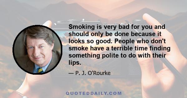 Smoking is very bad for you and should only be done because it looks so good. People who don't smoke have a terrible time finding something polite to do with their lips.