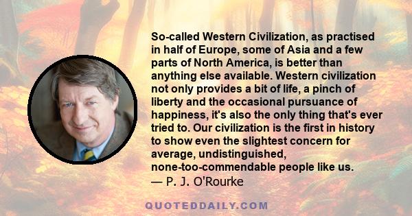 So-called Western Civilization, as practised in half of Europe, some of Asia and a few parts of North America, is better than anything else available. Western civilization not only provides a bit of life, a pinch of