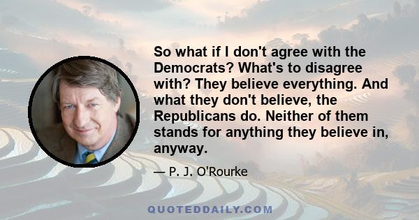 So what if I don't agree with the Democrats? What's to disagree with? They believe everything. And what they don't believe, the Republicans do. Neither of them stands for anything they believe in, anyway.