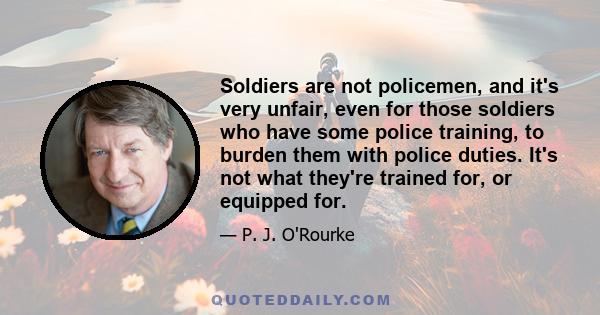 Soldiers are not policemen, and it's very unfair, even for those soldiers who have some police training, to burden them with police duties. It's not what they're trained for, or equipped for.