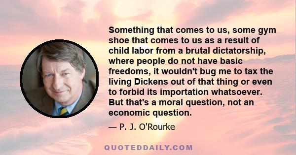 Something that comes to us, some gym shoe that comes to us as a result of child labor from a brutal dictatorship, where people do not have basic freedoms, it wouldn't bug me to tax the living Dickens out of that thing