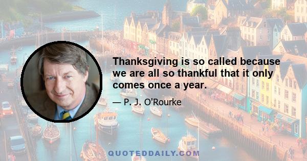 Thanksgiving is so called because we are all so thankful that it only comes once a year.