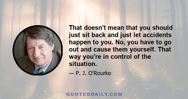 That doesn't mean that you should just sit back and just let accidents happen to you. No, you have to go out and cause them yourself. That way you're in control of the situation.