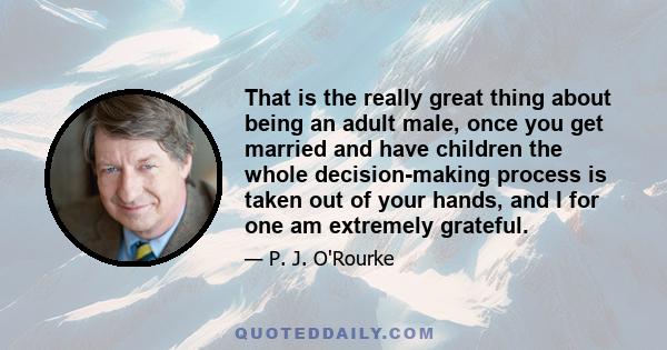 That is the really great thing about being an adult male, once you get married and have children the whole decision-making process is taken out of your hands, and I for one am extremely grateful.