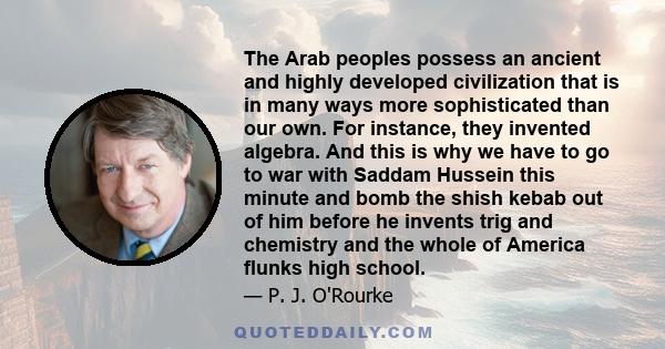 The Arab peoples possess an ancient and highly developed civilization that is in many ways more sophisticated than our own. For instance, they invented algebra. And this is why we have to go to war with Saddam Hussein