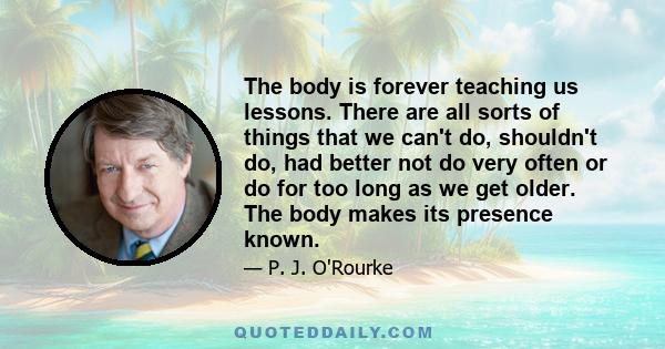 The body is forever teaching us lessons. There are all sorts of things that we can't do, shouldn't do, had better not do very often or do for too long as we get older. The body makes its presence known.