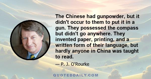 The Chinese had gunpowder, but it didn't occur to them to put it in a gun. They possessed the compass but didn't go anywhere. They invented paper, printing, and a written form of their language, but hardly anyone in