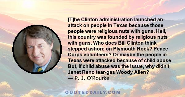 [T]he Clinton administration launched an attack on people in Texas because those people were religious nuts with guns. Hell, this country was founded by religious nuts with guns. Who does Bill Clinton think stepped