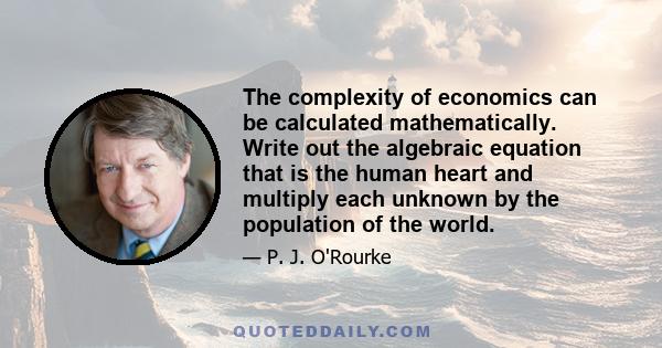 The complexity of economics can be calculated mathematically. Write out the algebraic equation that is the human heart and multiply each unknown by the population of the world.