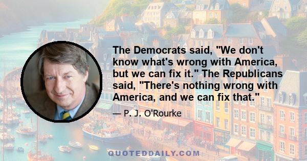 The Democrats said, We don't know what's wrong with America, but we can fix it. The Republicans said, There's nothing wrong with America, and we can fix that.