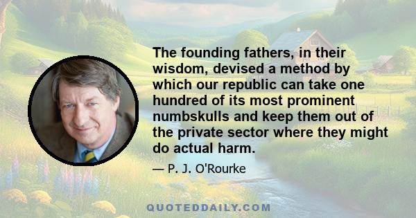 The founding fathers, in their wisdom, devised a method by which our republic can take one hundred of its most prominent numbskulls and keep them out of the private sector where they might do actual harm.