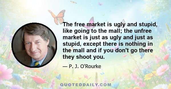 The free market is ugly and stupid, like going to the mall; the unfree market is just as ugly and just as stupid, except there is nothing in the mall and if you don't go there they shoot you.