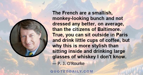 The French are a smallish, monkey-looking bunch and not dressed any better, on average, than the citizens of Baltimore. True, you can sit outside in Paris and drink little cups of coffee, but why this is more stylish