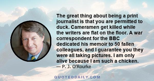 The great thing about being a print journalist is that you are permitted to duck. Cameramen get killed while the writers are flat on the floor. A war correspondent for the BBC dedicated his memoir to 50 fallen