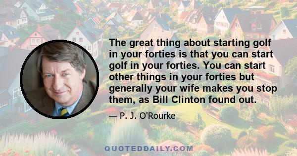 The great thing about starting golf in your forties is that you can start golf in your forties. You can start other things in your forties but generally your wife makes you stop them, as Bill Clinton found out.