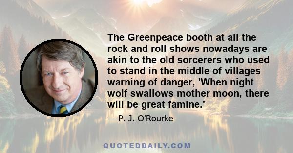 The Greenpeace booth at all the rock and roll shows nowadays are akin to the old sorcerers who used to stand in the middle of villages warning of danger, 'When night wolf swallows mother moon, there will be great