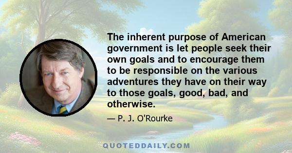 The inherent purpose of American government is let people seek their own goals and to encourage them to be responsible on the various adventures they have on their way to those goals, good, bad, and otherwise.