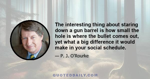 The interesting thing about staring down a gun barrel is how small the hole is where the bullet comes out, yet what a big difference it would make in your social schedule.