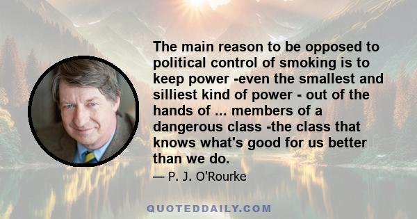 The main reason to be opposed to political control of smoking is to keep power -even the smallest and silliest kind of power - out of the hands of ... members of a dangerous class -the class that knows what's good for