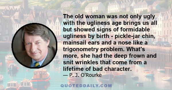 The old woman was not only ugly with the ugliness age brings us all but showed signs of formidable ugliness by birth - pickle-jar chin, mainsail ears and a nose like a trigonometry problem. What's more, she had the deep 