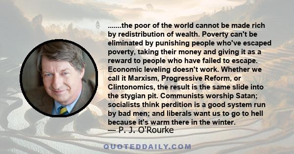 .......the poor of the world cannot be made rich by redistribution of wealth. Poverty can't be eliminated by punishing people who've escaped poverty, taking their money and giving it as a reward to people who have