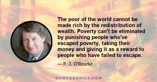 The poor of the world cannot be made rich by the redistribution of wealth. Poverty can't be eliminated by punishing people who've escaped poverty, taking their money and giving it as a reward to people who have failed