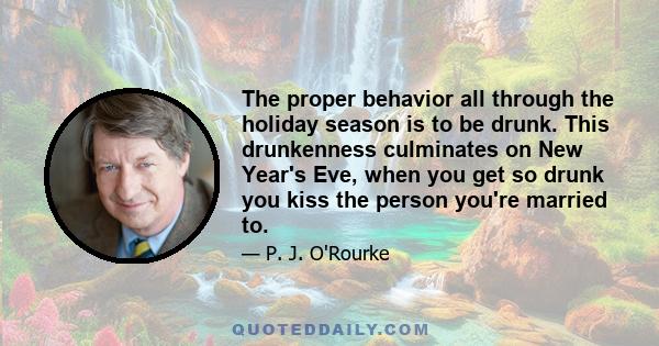 The proper behavior all through the holiday season is to be drunk. This drunkenness culminates on New Year's Eve, when you get so drunk you kiss the person you're married to.