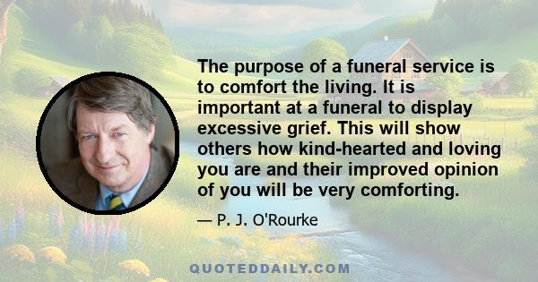 The purpose of a funeral service is to comfort the living. It is important at a funeral to display excessive grief. This will show others how kind-hearted and loving you are and their improved opinion of you will be