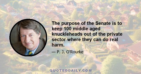 The purpose of the Senate is to keep 100 middle aged knuckleheads out of the private sector where they can do real harm.