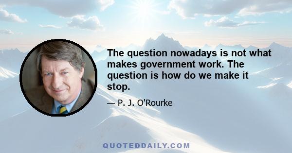 The question nowadays is not what makes government work. The question is how do we make it stop.