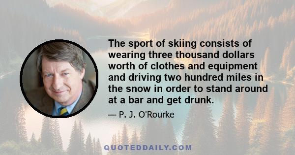 The sport of skiing consists of wearing three thousand dollars worth of clothes and equipment and driving two hundred miles in the snow in order to stand around at a bar and get drunk.