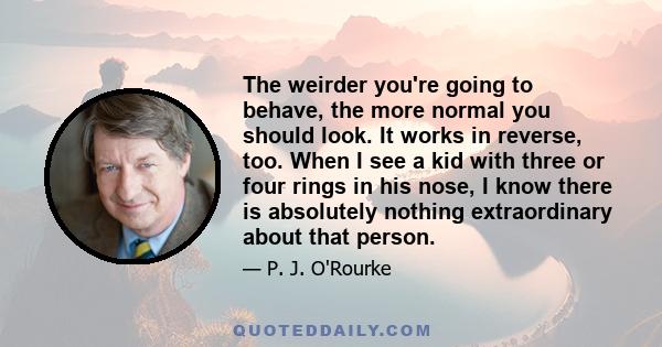 The weirder you're going to behave, the more normal you should look. It works in reverse, too. When I see a kid with three or four rings in his nose, I know there is absolutely nothing extraordinary about that person.