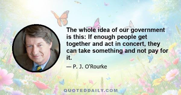 The whole idea of our government is this: If enough people get together and act in concert, they can take something and not pay for it.