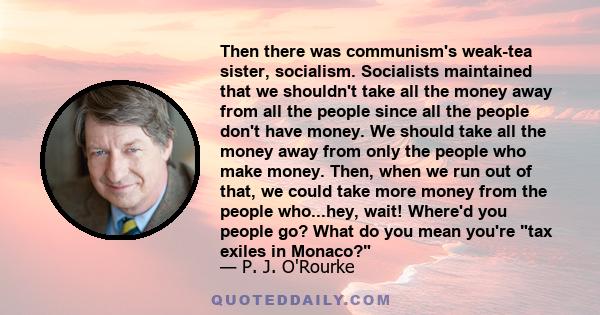 Then there was communism's weak-tea sister, socialism. Socialists maintained that we shouldn't take all the money away from all the people since all the people don't have money. We should take all the money away from