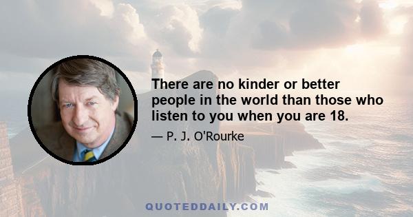 There are no kinder or better people in the world than those who listen to you when you are 18.