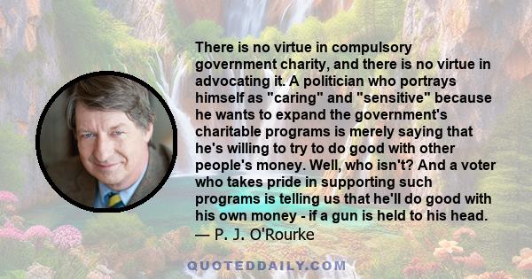 There is no virtue in compulsory government charity, and there is no virtue in advocating it. A politician who portrays himself as caring and sensitive because he wants to expand the government's charitable programs is