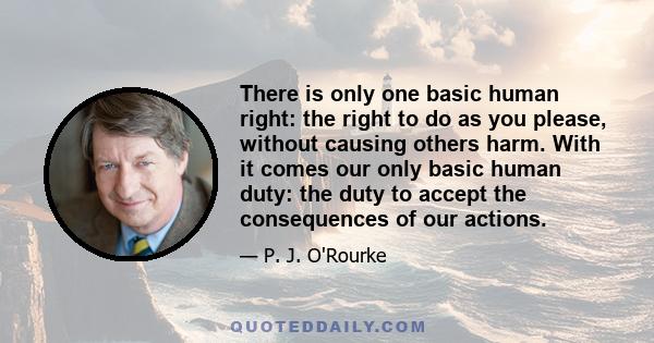 There is only one basic human right: the right to do as you please, without causing others harm. With it comes our only basic human duty: the duty to accept the consequences of our actions.