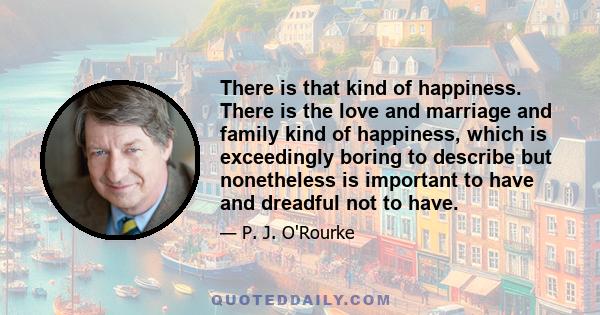 There is that kind of happiness. There is the love and marriage and family kind of happiness, which is exceedingly boring to describe but nonetheless is important to have and dreadful not to have.