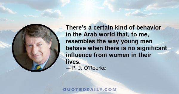 There's a certain kind of behavior in the Arab world that, to me, resembles the way young men behave when there is no significant influence from women in their lives.