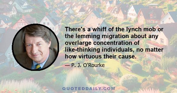 There's a whiff of the lynch mob or the lemming migration about any overlarge concentration of like-thinking individuals, no matter how virtuous their cause.